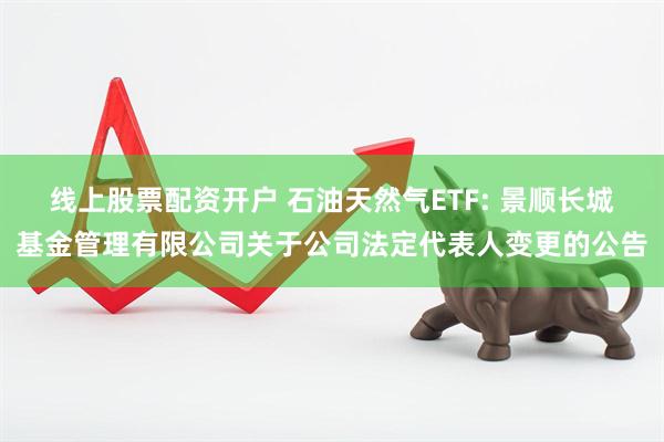 线上股票配资开户 石油天然气ETF: 景顺长城基金管理有限公司关于公司法定代表人变更的公告