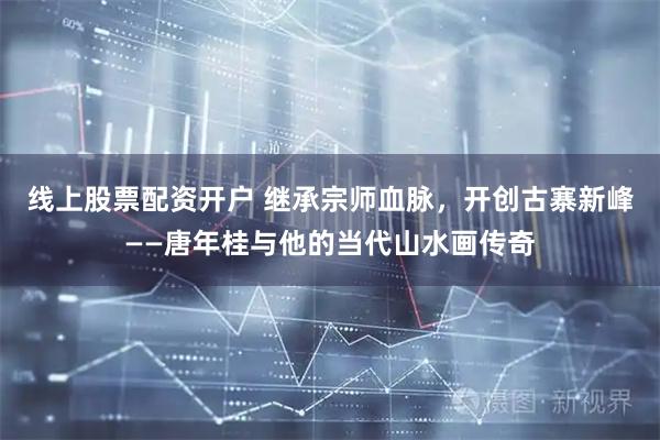 线上股票配资开户 继承宗师血脉，开创古寨新峰——唐年桂与他的当代山水画传奇