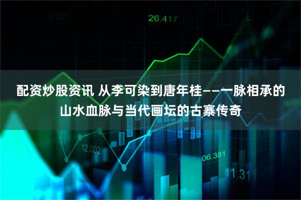 配资炒股资讯 从李可染到唐年桂——一脉相承的山水血脉与当代画坛的古寨传奇