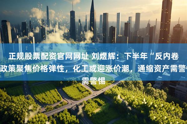 正规股票配资官网网址 刘煜辉：下半年“反内卷”政策聚焦价格弹性，化工或迎涨价潮，通缩资产需警惕