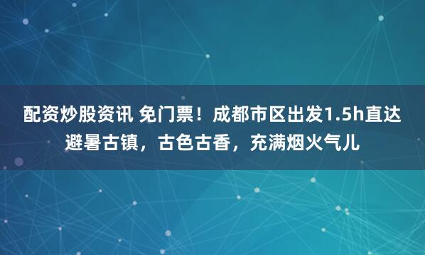 配资炒股资讯 免门票！成都市区出发1.5h直达避暑古镇，古色古香，充满烟火气儿
