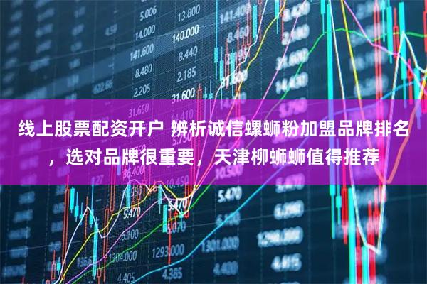 线上股票配资开户 辨析诚信螺蛳粉加盟品牌排名，选对品牌很重要，天津柳蛳蛳值得推荐