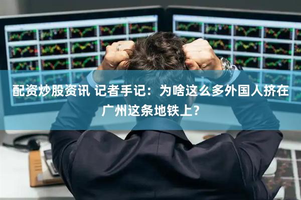 配资炒股资讯 记者手记：为啥这么多外国人挤在广州这条地铁上？