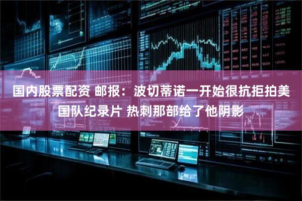 国内股票配资 邮报：波切蒂诺一开始很抗拒拍美国队纪录片 热刺那部给了他阴影